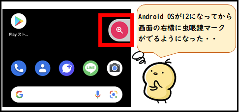 Android OSが12になってから画面の右横に虫眼鏡マークが出るようになった